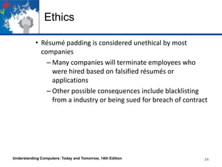 Ethics
• Résumé padding is considered unethical by most
companies
– Many companies will terminate employees who
were hired based on falsified résumés or
applications
– Other possible consequences include blacklisting
from a industry or being sued for breach of contract

Understanding Computers: Today and Tomorrow, 14th Edition

24

 