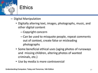 Ethics
– Digital Manipulation
• Digitally altering text, images, photographs, music, and
other digital content
– Copyright concern
– Can be used to misquote people, repeat comments
out of context, create false or misleading
photographs
• Some beneficial ethical uses (aging photos of runaways
and missing children, altering photos of wanted
criminals, etc.)
• Use by media is more controversial
Understanding Computers: Today and Tomorrow, 14th Edition

27

 
