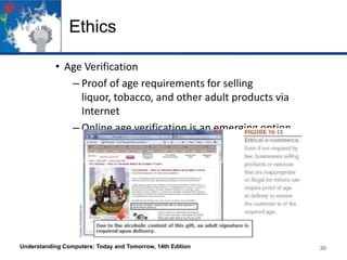 Ethics
• Age Verification
– Proof of age requirements for selling
liquor, tobacco, and other adult products via
Internet
– Online age verification is an emerging option

Understanding Computers: Today and Tomorrow, 14th Edition

30

 