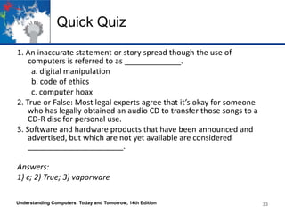 Quick Quiz
1. An inaccurate statement or story spread though the use of
computers is referred to as _____________.
a. digital manipulation
b. code of ethics
c. computer hoax
2. True or False: Most legal experts agree that it’s okay for someone
who has legally obtained an audio CD to transfer those songs to a
CD-R disc for personal use.
3. Software and hardware products that have been announced and
advertised, but which are not yet available are considered
______________________.
Answers:
1) c; 2) True; 3) vaporware
Understanding Computers: Today and Tomorrow, 14th Edition

33

 
