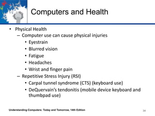 Computers and Health
• Physical Health
– Computer use can cause physical injuries
• Eyestrain
• Blurred vision
• Fatigue
• Headaches
• Wrist and finger pain
– Repetitive Stress Injury (RSI)
• Carpal tunnel syndrome (CTS) (keyboard use)
• DeQuervain’s tendonitis (mobile device keyboard and
thumbpad use)
Understanding Computers: Today and Tomorrow, 14th Edition

34

 