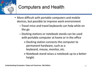 Computers and Health
• More difficult with portable computers and mobile
devices, but possible to improve work environment
– Travel mice and travel keyboards can help while on
the go
– Docking stations or notebook stands can be used
with portable computer at home or in the office
» Docking station connects the computer to
permanent hardware, such as a
keyboard, mouse, monitor, etc.
» Notebook stand raises a notebook up to a better
height
Understanding Computers: Today and Tomorrow, 14th Edition

37

 