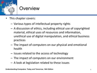 Overview
• This chapter covers:
– Various types of intellectual property rights
– A discussion of ethics, including ethical use of copyrighted
material, ethical uses of resources and information,
unethical use of digital manipulation, and ethical business
practices
– The impact of computers on our physical and emotional
health
– Issues related to the access of technology
– The impact of computers on our environment
– A look at legislation related to these issues
Understanding Computers: Today and Tomorrow, 14th Edition

4
4

 