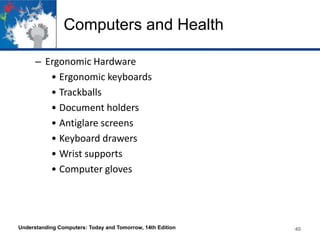 Computers and Health
– Ergonomic Hardware
• Ergonomic keyboards
• Trackballs
• Document holders
• Antiglare screens
• Keyboard drawers
• Wrist supports
• Computer gloves

Understanding Computers: Today and Tomorrow, 14th Edition

40

 