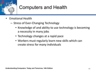 Computers and Health
• Emotional Health
– Stress of Ever-Changing Technology
• Knowledge of and ability to use technology is becoming
a necessity in many jobs
• Technology changes at a rapid pace
• Workers must regularly learn new skills which can
create stress for many individuals

Understanding Computers: Today and Tomorrow, 14th Edition

44

 