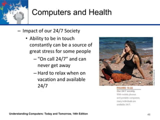 Computers and Health
– Impact of our 24/7 Society
• Ability to be in touch
constantly can be a source of
great stress for some people
– “On call 24/7” and can
never get away
– Hard to relax when on
vacation and available
24/7

Understanding Computers: Today and Tomorrow, 14th Edition

46

 