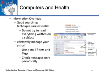 Computers and Health
– Information Overload
• Good searching
techniques are essential
– Do not try to read
everything written on
a subject
• Effectively manage your
e-mail
– Use e-mail filters and
flags
– Check messages only
periodically
Understanding Computers: Today and Tomorrow, 14th Edition

47

 