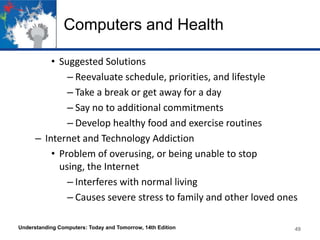 Computers and Health
• Suggested Solutions
– Reevaluate schedule, priorities, and lifestyle
– Take a break or get away for a day
– Say no to additional commitments
– Develop healthy food and exercise routines
– Internet and Technology Addiction
• Problem of overusing, or being unable to stop
using, the Internet
– Interferes with normal living
– Causes severe stress to family and other loved ones
Understanding Computers: Today and Tomorrow, 14th Edition

49

 