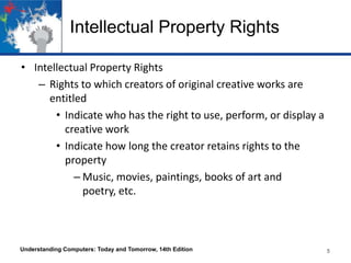 Intellectual Property Rights
• Intellectual Property Rights
– Rights to which creators of original creative works are
entitled
• Indicate who has the right to use, perform, or display a
creative work
• Indicate how long the creator retains rights to the
property
– Music, movies, paintings, books of art and
poetry, etc.

Understanding Computers: Today and Tomorrow, 14th Edition

5

 