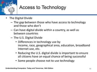 Access to Technology
• The Digital Divide
– The gap between those who have access to technology
and those who don’t
– Can have digital divide within a country, as well as
between countries
– The U.S. Digital Divide
• Differences in technology use by
income, race, geographical area, education, broadband
Internet use, etc.
• Reducing the U.S. digital divide is important to ensure
all citizens have an equal chance of being successful
• Some people choose not to use technology
Understanding Computers: Today and Tomorrow, 14th Edition

52

 