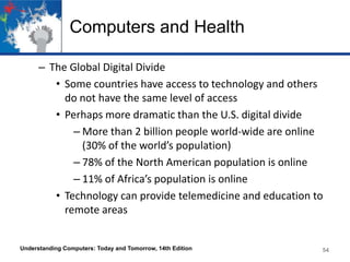 Computers and Health
– The Global Digital Divide
• Some countries have access to technology and others
do not have the same level of access
• Perhaps more dramatic than the U.S. digital divide
– More than 2 billion people world-wide are online
(30% of the world’s population)
– 78% of the North American population is online
– 11% of Africa’s population is online
• Technology can provide telemedicine and education to
remote areas

Understanding Computers: Today and Tomorrow, 14th Edition

54

 