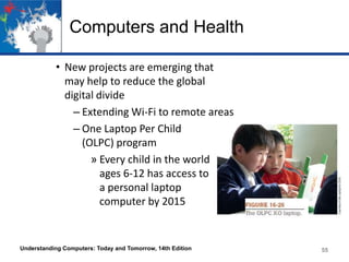 Computers and Health
• New projects are emerging that
may help to reduce the global
digital divide
– Extending Wi-Fi to remote areas
– One Laptop Per Child
(OLPC) program
» Every child in the world
ages 6-12 has access to
a personal laptop
computer by 2015

Understanding Computers: Today and Tomorrow, 14th Edition

55

 