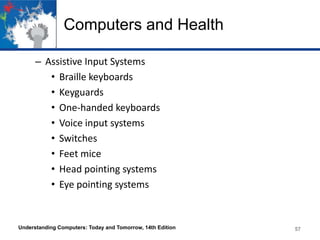 Computers and Health
– Assistive Input Systems
• Braille keyboards
• Keyguards
• One-handed keyboards
• Voice input systems
• Switches
• Feet mice
• Head pointing systems
• Eye pointing systems

Understanding Computers: Today and Tomorrow, 14th Edition

57

 