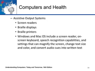 Computers and Health
– Assistive Output Systems
• Screen readers
• Braille displays
• Braille printers
• Windows and Mac OS include a screen reader, onscreen keyboard, speech recognition capabilities, and
settings that can magnify the screen, change text size
and color, and convert audio cues into written text

Understanding Computers: Today and Tomorrow, 14th Edition

59

 
