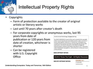 Intellectual Property Rights
• Copyrights
– Form of protection available to the creator of original
artistic or literary works
– Last until 70 years after creator’s death
– For corporate copyrights or anonymous works, last 95
years from date of
publication or 120 years from
date of creation, whichever is
shorter
– Can be registered
with U.S. Copyright
Office
Understanding Computers: Today and Tomorrow, 14th Edition

6

 