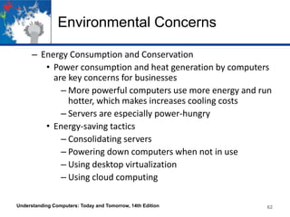 Environmental Concerns
– Energy Consumption and Conservation
• Power consumption and heat generation by computers
are key concerns for businesses
– More powerful computers use more energy and run
hotter, which makes increases cooling costs
– Servers are especially power-hungry
• Energy-saving tactics
– Consolidating servers
– Powering down computers when not in use
– Using desktop virtualization
– Using cloud computing
Understanding Computers: Today and Tomorrow, 14th Edition

62

 