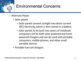 Environmental Concerns
– Alternate Power
• Solar power
– Solar panels convert sunlight into direct current
(DC) electricity, which is then stored in a battery
– Solar panels to be built into covers of notebook
computers will be both solar-powered and handpowered chargers and can be used with portable
computers, mobile phones, and other small
portable devices
• Portable fuel-cell chargers

Understanding Computers: Today and Tomorrow, 14th Edition

64

 