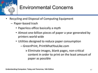 Environmental Concerns
• Recycling and Disposal of Computing Equipment
– Paper-based trash
• Paperless office basically a myth
• Almost one-billion pieces of paper a year generated by
printers world wide
• Utilities designed to reduce paper consumption
– GreenPrint, PrintWhatYouLike.com
» Eliminate images, blank pages, non-critical
content in order to print on the least amount of
paper as possible

Understanding Computers: Today and Tomorrow, 14th Edition

67

 