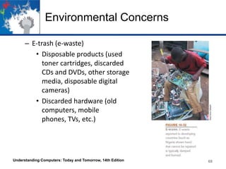 Environmental Concerns
– E-trash (e-waste)
• Disposable products (used
toner cartridges, discarded
CDs and DVDs, other storage
media, disposable digital
cameras)
• Discarded hardware (old
computers, mobile
phones, TVs, etc.)

Understanding Computers: Today and Tomorrow, 14th Edition

68

 