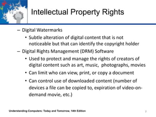 Intellectual Property Rights
– Digital Watermarks
• Subtle alteration of digital content that is not
noticeable but that can identify the copyright holder
– Digital Rights Management (DRM) Software
• Used to protect and manage the rights of creators of
digital content such as art, music, photographs, movies
• Can limit who can view, print, or copy a document

• Can control use of downloaded content (number of
devices a file can be copied to, expiration of video-ondemand movie, etc.)
Understanding Computers: Today and Tomorrow, 14th Edition

7

 