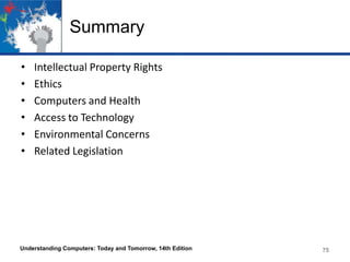 Summary
•
•
•
•
•
•

Intellectual Property Rights
Ethics
Computers and Health
Access to Technology
Environmental Concerns
Related Legislation

Understanding Computers: Today and Tomorrow, 14th Edition

75

 
