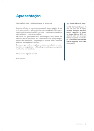 Apresentação
METROLOGIA
Olá! Seja bem-vindo à unidade curricular de Metrologia!
Este material reúne os conceitos elementares de Metrologia a fim de que
você possa entender e aplicar os conhecimentos na área de Eletromecâ-
nica de modo a executar medições em peças e equipamentos mecânicos
para verificação e controle das medidas.
Os tópicos aqui apresentados são os primeiros passos nesta ciência. Por
tal razão, procure aprofundar seus conhecimentos em bibliografia per-
tinente, além intensificar a sua participação nas aulas onde o professor
fornecerá maiores recursos do saber.
Esperamos que você, ao completar o estudo, possa adquirir os conhe-
cimentos, as competências e habilidades pretendidas para desempenhar
suas funções com excelência.
O seu sucesso depende de você!
Bons estudos!
Geraldo Martins de Souza
Geraldo Martins de Souza é fí-
sico, com trinta anos de experi-
ência em metrologia mecânica,
elétrica e eletrônica, e profes-
sor desde 2001 no SENAI mi-
nistrando aulas para os cursos
técnicos e superior em tecnolo-
gia e cursos de qualificação em
diversas empresas pelo SENAI
Blumenau/SC.
11
 