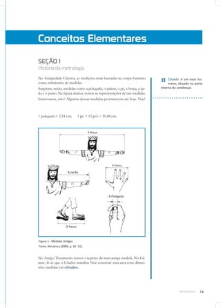 13METROLOGIA
SEÇÃO 1
Históriadametrologia
Na Antiguidade Clássica, as medições eram baseadas no corpo humano
como referências de medidas.
Surgiram, então, medidas como a polegada, o palmo, o pé, a braça, a jar-
da e o passo. Na figura abaixo, vemos as representações de tais medidas.
Interessante, não? Algumas dessas medidas permanecem até hoje. Veja!
1 polegada = 2,54 cm;	 1 pé = 12 pol = 30,48 cm.
Figura 1 - Medidas Antigas
Fonte: Mecânica (2000, p. 10 -11).
No Antigo Testamento temos o registro da mais antiga medida. No Gê-
nese, lê-se que o Criador mandou Noé construir uma arca com dimen-
sões medidas em côvados.
Conceitos Elementares
Côvado: é um osso hu-
mano, situado na parte
interna do antebraço.
 