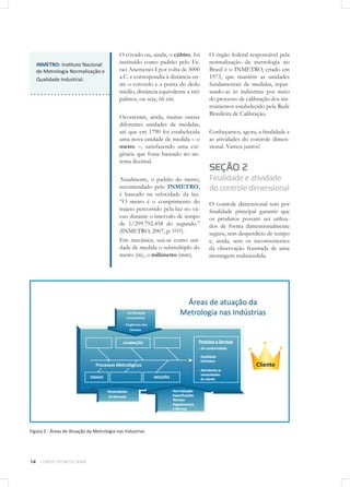 14 CURSOS TÉCNICOS SENAI
O côvado ou, ainda, o cúbito, foi
instituído como padrão pelo Fa-
raó Anemenés I por volta de 3000
a.C. e correspondia à distância en-
tre o cotovelo e a ponta do dedo
médio, distância equivalente a três
palmos, ou seja, 66 cm.
Ocorreram, ainda, muitas outras
diferentes unidades de medidas,
até que em 1790 foi estabelecida
uma nova unidade de medida – o
metro –, satisfazendo uma exi-
gência que fosse baseado no sis-
tema decimal.
Atualmente, o padrão do metro,
recomendado pelo INMETRO,
é baseado na velocidade da luz.
“O metro é o comprimento do
trajeto percorrido pela luz no vá-
cuo durante o intervalo de tempo
de 1/299.792.458 do segundo.”
(INMETRO, 2007, p. ????).
Em mecânica, usa-se como uni-
dade de medida o submúltiplo do
metro (m), o milímetro (mm).
O órgão federal responsável pela
normalização da metrologia no
Brasil é o INMETRO, criado em
1973, que mantém as unidades
fundamentais de medidas, repas-
sando-as às indústrias por meio
do processo de calibração dos ins-
trumentos estabelecido pela Rede
Brasileira de Calibração.
Conheçamos, agora, a finalidade e
as atividades do controle dimen-
sional. Vamos juntos!
SEÇÃO 2
Finalidadeeatividade
docontroledimensional
O controle dimensional tem por
finalidade principal garantir que
os produtos possam ser utiliza-
dos de forma dimensionalmente
segura, sem desperdício de tempo
e, ainda, sem os inconvenientes
da observação frustrada de uma
montagem malsucedida.
INMETRO: Instituto Nacional
de Metrologia Normalização e
Qualidade Industrial.
Figura 2 - Áreas de Atuação da Metrologia nas Indústrias
 