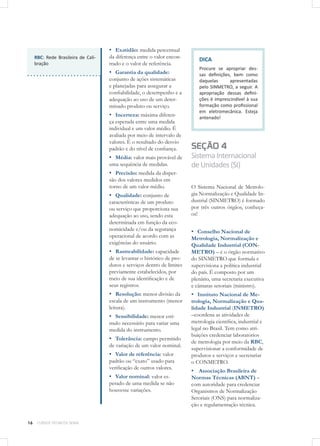 16 CURSOS TÉCNICOS SENAI
▪▪ Exatidão: medida percentual
da diferença entre o valor encon-
trado e o valor de referência.
▪▪ Garantia da qualidade:
conjunto de ações sistemáticas
e planejadas para assegurar a
confiabilidade, o desempenho e a
adequação ao uso de um deter-
minado produto ou serviço.
▪▪ Incerteza: máxima diferen-
ça esperada entre uma medida
individual e um valor médio. É
avaliada por meio de intervalo de
valores. É o resultado do desvio
padrão e do nível de confiança.
▪▪ Média: valor mais provável de
uma sequência de medidas.
▪▪ Precisão: medida da disper-
são dos valores medidos em
torno de um valor médio.
▪▪ Qualidade: conjunto de
características de um produto
ou serviço que proporciona sua
adequação ao uso, sendo esta
determinada em função da eco-
nomicidade e/ou da segurança
operacional de acordo com as
exigências do usuário.
▪▪ Rastreabilidade: capacidade
de se levantar o histórico de pro-
dutos e serviços dentro de limites
previamente estabelecidos, por
meio de sua identificação e de
seus registros.
▪▪ Resolução: menor divisão da
escala de um instrumento (menor
leitura).
▪▪ Sensibilidade: menor estí-
mulo necessário para variar uma
medida do instrumento.
▪▪ Tolerância: campo permitido
de variação de um valor nominal.
▪▪ Valor de referência: valor
padrão ou “exato” usado para
verificação de outros valores.
▪▪ Valor nominal: valor es-
perado de uma medida se não
houvesse variações.
DICA
Procure se apropriar des-
sas definições, bem como
daquelas apresentadas
pelo SINMETRO, a seguir. A
apropriação dessas defini-
ções é imprescindível à sua
formação como profissional
em eletromecânica. Esteja
antenado!
SEÇÃO 4
SistemaInternacional
deUnidades(SI)
O Sistema Nacional de Metrolo-
gia Normalização e Qualidade In-
dustrial (SINMETRO) é formado
por três outros órgãos, conheça-
os!
▪▪ Conselho Nacional de
Metrologia, Normalização e
Qualidade Industrial (CON-
METRO) – é o órgão normativo
do SINMETRO que formula e
supervisiona a política industrial
do país. É composto por um
plenário, uma secretaria executiva
e câmaras setoriais (ministro).
▪▪ Instituto Nacional de Me-
trologia, Normalização e Qua-
lidade Industrial (INMETRO)
–coordena as atividades de
metrologia científica, industrial e
legal no Brasil. Tem como atri-
buições credenciar laboratórios
de metrologia por meio da RBC,
supervisionar a conformidade de
produtos e serviços e secretariar
o CONMETRO.
▪▪ Associação Brasileira de
Normas Técnicas (ABNT) –
com autoridade para credenciar
Organismos de Normalização
Setoriais (ONS) para normaliza-
ção e regulamentação técnica.
RBC: Rede Brasileira de Cali-
bração
 
