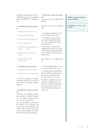 17METROLOGIA
O Sistema Internacional de Uni-
dades em uso hoje está atualizado
pela 18ª
CGPM*/87 e compreen-
de:
▪▪ Unidades básicas de medi-
da
1.	 Comprimento: metro (m);
2.	 Massa: quilograma (kg)
3.	 Corrente elétrica: ampere (A)
4.	 Tempo: segundo (s)
5.	 Temperatura termodinâmica:	
kelvin 	 (K)
6.	 Quantidade de matéria: mol 	
(mol)
7.	 Intensidade luminosa		
candela (cd)
▪▪ Unidades suplementares
1.	 Ângulo plano	radiano	(rad)
2.	 Ângulo sólido esterradiano(sr)
As demais unidades são obriga-
toriamente derivadas do SI ou, na
falta dessas, do sistema métrico
decimal.
▪▪ Grafia dos nomes de unida-
des
Os nomes das unidades escritos
por extenso são sempre minúscu-
los (ex.: ampere, kelvin, newton,
etc.), exceto o grau Celsius.
Não são permitidas combinações
de símbolos com unidades por
extenso (ex.: KV/milímetro está
errado). Deve-se optar ou por ex-
tenso ou por símbolos (ex.: KV/
mm ou kilovolts por milímetro).
▪▪ Plural dos nomes de unida-
des
Os prefixos SI são sempre inva-
riáveis.
Recebem “s” no final as unidades
que:
▪▪ são palavras simples (ex.: am-
peres, candelas, curies, etc.);
▪▪ são palavras compostas em
que não são ligadas por hífen
(ex.: metros quadrados, milhas
marítimas, etc.);
▪▪ são termos compostos por
multiplicação em que os compo-
nentes variam independentemen-
te (ex.: amperes-horas, newtons-
metros, etc.).
Não recebem “s” no final, quan-
do:
▪▪ terminam pelas letras s, x ou z
(ex.: siemens, lux, hertz, etc.);
▪▪ correspondem ao denomina-
dor de unidades compostas por
divisão (ex.: quilômetros por
hora, lumens por watt, etc.);
▪▪ palavras compostas que são
elementos complementares de
nomes de unidade e ligadas por
hífen ou preposição (ex.: anos-
luz, eletron-volts, quilogramas-
força, etc.).
CGPM: Conferência Geral de
Pesos e Medidas.
invariáveis: Ex.: kilo, deci,
mili, etc.
 