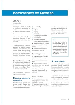 29METROLOGIA
SEÇÃO 1
Introdução
Metrologia é a ciência que estuda
os instrumentos de medir, as ca-
racterísticas dos instrumentos e
os métodos adequados de medi-
ção.
Uma medição só é confiável se o
instrumento, o método e o ope-
rador treinado estiverem em con-
formidade.
Os laboratórios de calibração,
dispondo de recursos, podem,
por meio de instrumentos mais
precisos, avaliar os erros de ou-
tros instrumentos, informando
os desvios que deverão corrigir os
resultados encontrados nos ins-
trumentos.
A precisão das medidas depende
do instrumento e do operador. O
operador deve conduzir sua me-
dição tomando o máximo cuida-
do para as recomendações abaixo
não fugirem do seu controle.
Veja algumas regras e manuseios
importantes de medida!
Regras e manuseio de
instrumentos
A medição é uma operação sim-
ples que requer do medidor, além
de técnicas adequadas, obediência
a algumas normas básicas como:
Instrumentos de Medição
▪▪ tranquilidade;
▪▪ limpeza;
▪▪ cuidado;
▪▪ paciência;
▪▪ senso de responsabilidade;
▪▪ sensibilidade;
▪▪ instrumento adequado;
▪▪ domínio sobre o instrumento;
▪▪ proteção de madeira, borracha
ou feltro para apoiar os instru-
mentos;
▪▪ temperatura ambiente nas
peças antes de medi-las.
É necessário que se evite:
▪▪ choques, quedas, arranhões,
oxidação e sujeira;
▪▪ misturar instrumentos não
afins;
▪▪ cargas excessivas ou medir
provocando atrito entre a peça e
o instrumento;
▪▪ medir peças cuja temperatura
esteja fora da temperatura de
referência.
Deveres do medidor:
▪▪ os instrumentos não devem
ser emprestados a pessoas não
habilitadas a usá-los;
▪▪ os instrumentos devem ser
limpos antes e após as medições;
▪▪ os instrumentos devem ser
calibrados periodicamente por
laboratórios capacitados;
▪▪ utilizar métodos adequados
para uso do instrumento.
DICA
Ao fazer uma medição de
responsabilidade, anote no
relatório de medição a iden-
tificação do instrumento uti-
lizado, para que possam ser
feitas as correções indicadas
no certificado de calibração
e garanta a rastreabilidade
da medição.
Escalas e divisões
Ao tomar qualquer instrumento
para medir, deve-se conhecê-lo
bem quanto à escala, resolução,
capacidade máxima e técnica a ser
utilizada para atingir a precisão re-
querida.
A resolução de um instrumento
pode ser obtida pela menor divi-
são da escala (incluindo o nônio).
Se tiver nônio, divide-se o menor
valor da escala principal pelo nú-
mero de divisões do nônio.
 