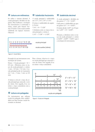 30 CURSOS TÉCNICOS SENAI
Leitura em milímetros
Só utiliza o sistema decimal. A
escala principal é dividida em dez
partes. Para melhorar a resolução
dos instrumentos é construído o
nônio, criado pelo francês Ver-
nier. O nônio é uma escala auxiliar
subdivida em espaços menores.
Observe!
Figura 4 - Escala Nônio
Exemplo de um instrumento com
resolução de 0,1mm.
Nônio = Escala principal / 10 =
0,9 mm – Distância entre os tra-
ços da escala principal e o nônio:
1 mm – 0,9 mm = 0,1 mm. A es-
cala principal pode ter marcações
em 1 cm , 5 mm, 1 mm ou 0,5
mm.
A leitura se dá até o traço da es-
cala principal que antecede o zero
do nônio. Em seguida, lê-se no
nônio o traço coincidente com a
escala principal.
Leitura em polegadas
Os instrumentos que utilizam
escala de polegada estão subdivi-
didos em duas formas: escala fra-
cionária ou decimal.
Subdivisão fracionária
A escala principal é subdividida
em 1/2”, 1/4”, 1/8” e 1/16”.
O nônio é subdividido da seguin-
te forma:
7/16” / 8 = 7/128”
A distância entre os traços da es-
cala principal e o nônio é:
1/16” – 7/128” = 1/128”.
Para a leitura, observa-se o traço
na escala principal que antecede o
zero do nônio. Em seguida, lê-se
no nônio o traço coincidente.
Figura 5 - Escala em Polegada
Escala em polegada
Subdivisão decimal
A escala principal é dividida em
dez partes: 1” / 10 = 0,100”.
Cada parte é subdividida em qua-
tro partes: 0,1” / 4 = 0,025”.
O nônio divide 1,225” em 25 par-
tes: 1,225” / 25 = 0,049”.
Portanto, a distância entre os tra-
ços da escala principal e o nônio
é: 0,050” – 0,049” = 0,001”, que é
a resolução do instrumento.
escala principal
escala auxiliar (nônio)
escala em polegada
 