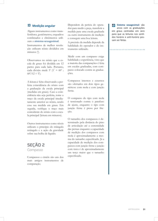 31METROLOGIA
Dependem da perícia do opera-
dor para medir a peça, transferir a
medida para uma escala graduada
ou outro instrumento de medição
e conseguir uma boa leitura.
A precisão da medida depende da
habilidade do operador e do ins-
trumento utilizado.
Medir com um compasso exige
habilidade e experiência, visto que
a maioria das comparações é feita
em escalas graduadas, com com-
passo colocado contra as gradua-
ções. 
Compassos internos e externos
são ofertados em dois tipos ge-
néricos: com mola e com junção
firme. 
O compasso do tipo com mola
é tensionado contra o parafuso
de ajuste, enquanto o tipo com
junção firme é preso por fric-
ção. 	
 
O tamanho dos compassos é de-
terminado pela distância do pino
de articulação até a extremidade
das pernas enquanto a capacidade
de medição dos compassos com
mola é aproximadamente a mes-
ma do tamanho especificado. Já a
capacidade de medição dos com-
passos com junção firme e junção
com trava é de aproximadamente
um terço maior que o tamanho
especificado. 	
 
Medição angular
Alguns instrumentos como trans-
feridores, goniômetros, esquadros
combinados e clinômetros utili-
zam o sistema sexagesimal.
Instrumentos de melhor resolu-
ção utilizam nônio divididos em
minutos (’).
Observamos no nônio que a es-
cala de graus foi dividida em 12
partes para cada lado. Portanto,
cada divisão mede 5’ (1°
= 60’ ;
60’/12 = 5’).
A leitura é feita observando a per-
feita coincidência do nônio com
a graduação da escala principal
(medidas em graus). Caso a coin-
cidência não seja perfeita, tome o
traço da escala principal imedia-
tamente anterior ao nônio, sendo
essa sua medida em graus. Em
seguida, verifique o traço mais
coincidente do nônio com a esca-
la principal (leitura em minutos).
Outros instrumentos como níveis
utilizam o princípio do triângulo
retângulo e a ação da gravidade
sobre sua bolha de líquido.
SEÇÃO 2
Compasso
Compassos e cintéis são uns dos
mais antigos instrumentos de
comparação.
Sistema sexagesimal: são
arcos com as graduações
em graus centradas em zero
para que as leituras nos senti-
dos horário e anti-horário pos-
sam ser feitas.
 