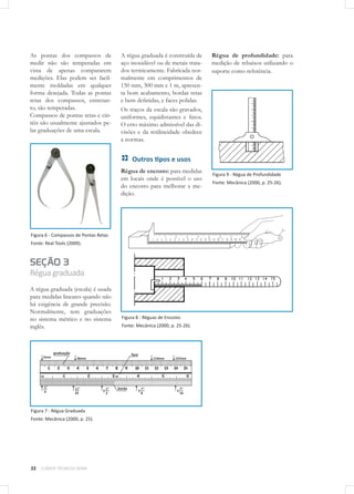 32 CURSOS TÉCNICOS SENAI
As pontas dos compassos de
medir não são temperadas em
vista de apenas compararem
medições. Elas podem ser facil-
mente moldadas em qualquer
forma desejada. Todas as pontas
retas dos compassos, entretan-
to, são temperadas. 	
Compassos de pontas retas e cin-
téis são usualmente ajustados pe-
las graduações de uma escala.
Figura 6 - Compassos de Pontas Retas
Fonte: Real Tools (2009).
SEÇÃO 3
Réguagraduada
A régua graduada (escala) é usada
para medidas lineares quando não
há exigência de grande precisão.
Normalmente, tem graduações
no sistema métrico e no sistema
inglês.
Figura 7 - Régua Graduada
Fonte: Mecânica (2000, p. 25).
A régua graduada é construída de
aço inoxidável ou de metais trata-
dos termicamente. Fabricada nor-
malmente em comprimentos de
150 mm, 300 mm e 1 m, apresen-
ta bom acabamento, bordas retas
e bem definidas, e faces polidas.
Os traços da escala são gravados,
uniformes, equidistantes e finos.
O erro máximo admissível das di-
visões e da retilineidade obedece
a normas.
Outros tipos e usos
Régua de encosto: para medidas
em locais onde é possível o uso
do encosto para melhorar a me-
dição.
Figura 8 - Réguas de Encosto
Fonte: Mecânica (2000, p. 25-26).
Régua de profundidade: para
medição de rebaixos utilizando o
suporte como referência.
Figura 9 - Régua de Profundidade
Fonte: Mecânica (2000, p. 25-26).
 