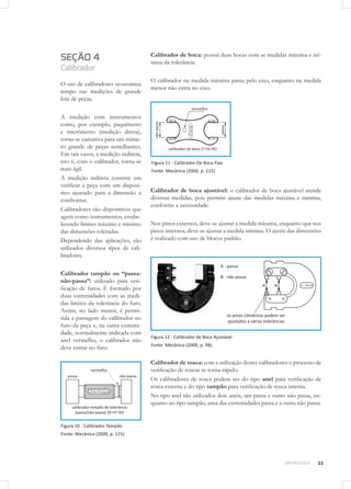 33METROLOGIA
SEÇÃO 4
Calibrador
O uso de calibradores economiza
tempo nas medições de grande
lote de peças.
A medição com instrumentos
como, por exemplo, paquímetro
e micrômetro (medição direta),
torna-se cansativa para um núme-
ro grande de peças semelhantes.
Em tais casos, a medição indireta,
isto é, com o calibrador, torna-se
mais ágil.
A medição indireta consiste em
verificar a peça com um disposi-
tivo ajustado para a dimensão a
confrontar.
Calibradores são dispositivos que
agem como instrumentos, estabe-
lecendo limites máximo e mínimo
das dimensões toleradas.
Dependendo das aplicações, são
utilizados diversos tipos de cali-
bradores.
Calibrador tampão ou “passa-
não-passa”: utilizado para veri-
ficação de furos. É formado por
duas extremidades com as medi-
das limites da tolerância do furo.
Assim, no lado menor, é permi-
tida a passagem do calibrador no
furo da peça e, na outra extremi-
dade, normalmente indicada com
anel vermelho, o calibrador não
deve entrar no furo.
Figura 10 - Calibrador Tampão
Fonte: Mecânica (2000, p. 115).
Calibrador de boca: possui duas bocas com as medidas máxima e mí-
nima da tolerância.
O calibrador na medida máxima passa pelo eixo, enquanto na medida
menor não entra no eixo.
Figura 11 - Calibrador De Boca Fixa
Fonte: Mecânica (2000, p. 115).
Calibrador de boca ajustável: o calibrador de boca ajustável atende
diversas medidas, pois permite ajuste das medidas máxima e mínima,
conforme a necessidade.
Nos pinos externos, deve-se ajustar a medida máxima, enquanto que nos
pinos internos, deve-se ajustar a medida mínima. O ajuste das dimensões
é realizado com uso de blocos padrão.
Figura 12 - Calibrador de Boca Ajustável
Fonte: Mecânica (2000, p. 98).
Calibrador de rosca: com a utilização destes calibradores o processo de
verificação de roscas se torna rápido.
Os calibradores de rosca podem ser do tipo anel para verificação de
rosca externa e do tipo tampão para verificação de rosca interna.
No tipo anel são utilizados dois anéis, um passa e outro não passa, en-
quanto no tipo tampão, uma das extremidades passa e a outra não passa.
 