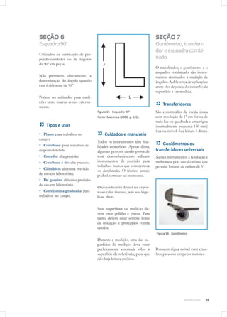 35METROLOGIA
SEÇÃO 6
Esquadro90°
Utilizados na verificação de per-
pendicularidades ou de ângulos
de 90° em peças.
Não permitem, diretamente, a
determinação do ângulo quando
este é diferente de 90°.
Podem ser utilizados para medi-
ções tanto interna como externa-
mente.
Tipos e usos
▪▪ Plano: para trabalhos no
campo.
▪▪ Com base: para trabalhos de
responsabilidade.
▪▪ Com fio: alta precisão.
▪▪ Com base e fio: alta precisão.
▪▪ Cilíndrico: altíssima precisão
de uso em laboratório.
▪▪ De granito: altíssima precisão
de uso em laboratório.
▪▪ Com lâmina graduada: para
trabalhos no campo.
Figura 15 - Esquadro 90°
Fonte: Mecânica (2000, p. 126).
Cuidados e manuseio
Todos os instrumentos têm fina-
lidades específicas. Apesar disso,
algumas pessoas dando prova de
total desconhecimento utilizam
instrumentos de precisão para
trabalhos brutos que com certeza
os danificarão. O técnico jamais
poderá cometer tal insensatez.
O esquadro não deverá ser expos-
to ao calor intenso, pois seu ângu-
lo se altera.
Suas superfícies de medição de-
vem estar polidas e planas. Para
tanto, devem estar sempre livres
de oxidação e protegidos contra
quedas.
Durante a medição, uma das su-
perfícies de medição deve estar
perfeitamente assentada sobre a
superfície de referência, para que
não haja leitura errônea.
SEÇÃO 7
Goniômetro,transferi-
doreesquadrocombi-
nado
O transferidor, o goniômetro e o
esquadro combinado são instru-
mentos destinados à medição de
ângulos. A diferença de aplicações
entre eles depende do tamanho da
superfície a ser medida.
Transferidores
São constituídos de escala única
com resolução de 1° em forma de
meia lua ou quadrada e uma régua
(normalmente pequena: 150 mm)
fixa ou móvel. Sua leitura é direta.
Goniômetros ou
transferidores universais
Nestes instrumentos a resolução é
melhorada pelo uso do nônio que
permite leituras da ordem de 5’.
Figura 16 - Goniômetro
Possuem régua móvel com chan-
fros para uso em peças maiores.
 