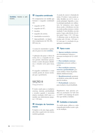 36 CURSOS TÉCNICOS SENAI
Sentidos: Horário e anti-
horário.
Esquadro combinado
Os componentes de medida que
formam o esquadro combinado
são:
▪▪ esquadro de 90°;
▪▪ esquadro de 45°;
▪▪ riscador;
▪▪ esquadro de centrar;
▪▪ transferidor reversível; e
▪▪ régua graduada – as réguas
têm comprimento de 150, 300,
600 mm, etc.
A escala do transferidor é gradu-
ada em graus nos dois sentidos.
A aplicação das peças é direta do
nome, isto é, o esquadro de cen-
trar permite determinar precisa-
mente o centro das peças cilíndri-
cas; o riscador serve para riscar,
etc.
O esquadro combinado é o mais
versátil, porém de menor resolu-
ção que o goniômetro.
SEÇÃO 8
Paquímetro
É muito usado para as medições
externas, internas, profundidade
e ressaltos quando é necessária
relativa resolução (0,05 mm) e a
medida seja relativamente peque-
na (~150 mm).
Princípio de funciona-
mento
Compõe-se de uma régua gradu-
ada sobre a qual corre um cursor,
também graduado.
A escala do cursor é chamada de
nônio. O nônio é uma escala au-
xiliar dividida em (n+1) vezes a
escala principal. Suponha a esca-
la principal graduada em milíme-
tros. Se tomarmos nove traços
dessa escala e dividirmos em dez
na escala auxiliar, teremos o nônio
medindo 9 mm divididos em dez
partes. Logo, cada divisão do nô-
nio mede 9 mm / 10 = 0,9 mm.
A diferença entre as divisões das
escalas será: 1,0 mm – 0,9 mm =
0,1 mm que é a resolução do pa-
químetro considerado.
Tipos e usos
▪▪ Apenas medições externas:
são normalmente robustos e
possuem resolução de 0,1 a 0,05
mm.
▪▪ Para medições externas
e internas: possuem orelhas e
garras.
▪▪ Para medições externas,
internas e profundidade: pos-
suem orelhas e haste de profun-
didade (tridimensionais).
▪▪ Quadrimensional: permitem
as medições acima além da medi-
ção de ressaltos;
▪▪ Profundidade: exclusivos
para medições de profundidade.
Paquímetros mais precisos po-
dem ter resoluções de 0,02 mm
ou 0,001” com emprego de ajuste
fino que facilita a medição.
Cuidados e manuseio
Ao medir peças, utiliza-se a mão
esquerda para melhor sentir o pla-
no de medição.
 