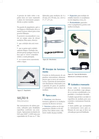 37METROLOGIA
A pressão do dedo sobre o im-
pulsor deve ser suave mantendo
o plano do instrumento perpen-
dicular ao plano medido.
Na guarda do paquímetro, após a
sua limpeza e lubrificação, deve-se
mantê-lo pouco aberto para evitar
possível dilatação.
É possível e recomendável o exa-
me no campo antes de efetuar
medições. Para tanto, observe:
▪▪ que a aferição não está venci-
da;
▪▪ que as garras após cuidado-
samente limpas e fechadas não
deixam passar qualquer fresta de
luz e que os “zeros” coincidem
(nônio e escala principal);
▪▪ se o cursor move suavemente
sobre a régua.
Figura 17 - Paquímetro
SEÇÃO 9
Micrômetro
São instrumentos de relativa pre-
cisão, utilizados para finalidades
específicas conforme sua cons-
trução. Apresentam resoluções de
0,01 mm, 0,001” e 0,001 mm com
capacidades de 25 mm ou 1”. São
fabricados para medições de 0 a
25 mm, 25 a 50 mm, etc. e de 0 a
1”, 1” a 2”, etc.
Figura 18 - Micrômetro
Princípio de funciona-
mento
Consiste no deslocamento de um
parafuso micrométrico altamente
preciso que se move em uma por-
ca fixa. A precisão do instrumento
está diretamente relacionada com
a precisão do passo do parafuso
e o paralelismo entre as faces de
medição.
Tipos e usos
▪▪ Externos: com diversos
formatos, aplicam-se as medições
externas de diversos serviços.
▪▪ Internos: podem ser do tipo
paquímetro, tubular ou de três
pontas. Este último toma o diâ-
metro médio da peça medida.
▪▪ Especiais: para medição de
entalhes internos ou acoplamen-
tos de máquinas, rosca, etc.
▪▪ Profundidade: parecidos
com os paquímetros, porém com
melhor resolução.
Figura 19 - Tipos de Micrômetro:
Batente em V, de Rosca e de Disco
Cuidados e manuseio
Como todos os instrumentos,
deve ser escolhido o tipo adequa-
do ao serviço considerando a ca-
pacidade e a resolução desejada.
Cuidado especial deve ser dado às
superfícies de medição, pois caso
contrário o instrumento ficará da-
nificado.
A barra padrão que acompanha
os instrumentos serve para ca-
libração do zero que só deve ser
efetuada por pessoal habilitado.
 
