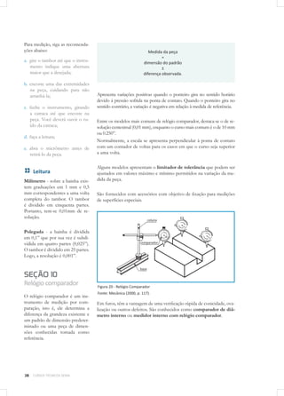 38 CURSOS TÉCNICOS SENAI
Para medição, siga as recomenda-
ções abaixo:
a.	 gire o tambor até que o instru-
mento indique uma abertura
maior que a desejada;
b.	 encoste uma das extremidades
na peça, cuidando para não
arranhá-la;
c.	 feche o instrumento, girando
a catraca até que encoste na
peça. Você deverá ouvir o ru-
ído da catraca;
d.	faça a leitura;
e.	 abra o micrômetro antes de
retirá-lo da peça.
Leitura
Milímetro - sobre a bainha exis-
tem graduações em 1 mm e 0,5
mm correspondentes a uma volta
completa do tambor. O tambor
é dividido em cinquenta partes.
Portanto, tem-se 0,01mm de re-
solução.
Polegada - a bainha é dividida
em 0,1” que por sua vez é subdi-
vidida em quatro partes (0,025”).
O tambor é dividido em 25 partes.
Logo, a resolução é 0,001”.
SEÇÃO 10
Relógiocomparador
O relógio comparador é um ins-
trumento de medição por com-
paração, isto é, ele determina a
diferença da grandeza existente e
um padrão de dimensão predeter-
minado ou uma peça de dimen-
sões conhecidas tomada como
referência.
Medida da peça
=
dimensão do padrão
±
diferença observada.
Apresenta variações positivas quando o ponteiro gira no sentido horário
devido à pressão sofrida na ponta de contato. Quando o ponteiro gira no
sentido contrário, a variação é negativa em relação à medida de referência.
Entre os modelos mais comuns de relógio comparador, destaca-se o de re-
solução centesimal (0,01 mm), enquanto o curso mais comum é o de 10 mm
ou 0.250”.
Normalmente, a escala se apresenta perpendicular à ponta de contato
com um contador de voltas para os casos em que o curso seja superior
a uma volta.
Alguns modelos apresentam o limitador de tolerância que podem ser
ajustados em valores máximo e mínimo permitidos na variação da me-
dida da peça.
São fornecidos com acessórios com objetivo de fixação para medições
de superfícies especiais.
Figura 20 - Relógio Comparador
Fonte: Mecânica (2000, p. 117).
Em furos, têm a vantagem de uma verificação rápida de conicidade, ova-
lização ou outros defeitos. São conhecidos como comparador de diâ-
metro interno ou medidor interno com relógio comparador.
 