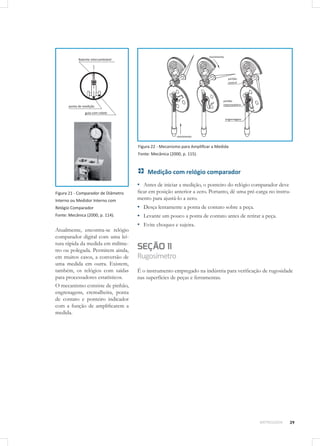 39METROLOGIA
Figura 21 - Comparador de Diâmetro
Interno ou Medidor Interno com
Relógio Comparador
Fonte: Mecânica (2000, p. 114).
Atualmente, encontra-se relógio
comparador digital com uma lei-
tura rápida da medida em milíme-
tro ou polegada. Permitem ainda,
em muitos casos, a conversão de
uma medida em outra. Existem,
também, os relógios com saídas
para processadores estatísticos.
O mecanismo consiste de pinhão,
engrenagens, cremalheira, ponta
de contato e ponteiro indicador
com a função de amplificarem a
medida.
Figura 22 - Mecanismo para Amplificar a Medida
Fonte: Mecânica (2000, p. 115).
Medição com relógio comparador
▪▪ Antes de iniciar a medição, o ponteiro do relógio comparador deve
ficar em posição anterior a zero. Portanto, dê uma pré-carga no instru-
mento para ajustá-lo a zero.
▪▪ Desça lentamente a ponta de contato sobre a peça.
▪▪ Levante um pouco a ponta de contato antes de retirar a peça.
▪▪ Evite choques e sujeira.
SEÇÃO 11
Rugosímetro
É o instrumento empregado na indústria para verificação de rugosidade
nas superfícies de peças e ferramentas.
 