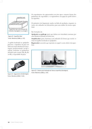 40 CURSOS TÉCNICOS SENAI
Figura 23 - Superfície Real
Fonte: Mecânica (2000, p. 137).
A agulha localizada no apalpador
percorre a superfície da peça em
linha reta numa distância de amos-
tragem predeterminada (cut-off) e
calcula, conforme os parâmetros
definidos pelo usuário (Ra, Ry, Rz
ou Rt), a rugosidade da peça.
Figura 24 - Rugosímetro Portátil Digital
Fonte: Mecânica (2000, P. 154).
Os rugosímetros são apresentados em dois tipos: somente leitura dos
parâmetros de rugosidade e os registradores em papel do perfil efetivo
da superfície.
Os primeiros são largamente usados na linha de produção, enquanto os
outros são utilizados em laboratórios para uma análise da textura super-
ficial.
São formados de:
Apalpador ou pick-up: parte que desliza em velocidade constante por
uma distância definida em linha reta.
Amplificador: parte eletrônica com indicador de leitura que recebe os
sinais da agulha localizada no apalpador.
Registrador: acessório que reproduz no papel o corte efetivo da super-
fície.
Figura 25 - Sistema para Avaliação de Textura Superficial (Analógico)
Fonte: Mecânica (2000, p. 155). 	
 