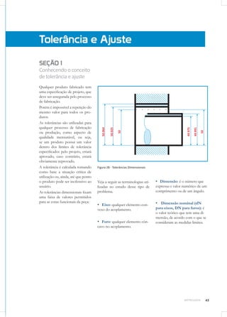 43METROLOGIA
SEÇÃO 1
Conhecendooconceito
detolerânciaeajuste
Qualquer produto fabricado tem
uma especificação de projeto, que
deve ser assegurada pelo processo
de fabricação.
Porém é impossível a repetição do
mesmo valor para todos os pro-
dutos.
As tolerâncias são utilizadas para
qualquer processo de fabricação
ou produção, como aspecto de
qualidade mensurável, ou seja,
se um produto possui um valor
dentro dos limites de tolerância
especificados pelo projeto, estará
aprovado, caso contrário, estará
obviamente reprovado.
A tolerância é calculada tomando
como base a situação crítica de
utilização ou, ainda, até que ponto
o produto pode ser inofensivo ao
usuário.
As tolerâncias dimensionais fixam
uma faixa de valores permitidos
para as cotas funcionais da peça:
Tolerância e Ajuste
Figura 28 - Tolerâncias Dimensionais
Veja a seguir as terminologias uti-
lizadas no estudo desse tipo de
problema.
▪▪ Eixo: qualquer elemento con-
vexo do acoplamento.
▪▪ Furo: qualquer elemento côn-
cavo no acoplamento.
▪▪ Dimensão: é o número que
expressa o valor numérico de um
comprimento ou de um ângulo.
▪▪ Dimensão nominal (dN
para eixos, DN para furos): é
o valor teórico que tem uma di-
mensão, de acordo com o que se
consideram as medidas limites.
 