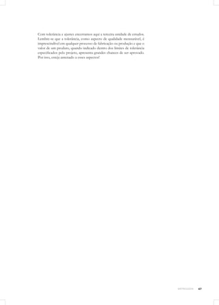 47METROLOGIA
Com tolerância e ajustes encerramos aqui a terceira unidade de estudos.
Lembre-se que a tolerância, como aspecto de qualidade mensurável, é
imprescindível em qualquer processo de fabricação ou produção e que o
valor de um produto, quando indicado dentro dos limites de tolerância
especificados pelo projeto, apresenta grandes chances de ser aprovado.
Por isso, esteja antenado a esses aspectos!
 