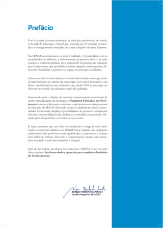 Prefácio
Você faz parte da maior instituição de educação profissional do estado.
Uma rede de Educação e Tecnologia, formada por 35 unidades conecta-
das e estrategicamente instaladas em todas as regiões de Santa Catarina.
No SENAI, o conhecimento a mais é realidade. A proximidade com as
necessidades da indústria, a infraestrutura de primeira linha e as aulas
teóricas, e realmente práticas, são a essência de um modelo de Educação
por Competências que possibilita ao aluno adquirir conhecimentos, de-
senvolver habilidade e garantir seu espaço no mercado de trabalho.
Com acesso livre a uma eficiente estrutura laboratorial, com o que existe
de mais moderno no mundo da tecnologia, você está construindo o seu
futuro profissional em uma instituição que, desde 1954, se preocupa em
oferecer um modelo de educação atual e de qualidade.
Estruturado com o objetivo de atualizar constantemente os métodos de
ensino-aprendizagem da instituição, o Programa Educação em Movi-
mento promove a discussão, a revisão e o aprimoramento dos processos
de educação do SENAI. Buscando manter o alinhamento com as neces-
sidades do mercado, ampliar as possibilidades do processo educacional,
oferecer recursos didáticos de excelência e consolidar o modelo de Edu-
cação por Competências, em todos os seus cursos.
É nesse contexto que este livro foi produzido e chega às suas mãos.
Todos os materiais didáticos do SENAI Santa Catarina são produções
colaborativas dos professores mais qualificados e experientes, e contam
com ambiente virtual, mini-aulas e apresentações, muitas com anima-
ções, tornando a aula mais interativa e atraente.
Mais de 1,6 milhões de alunos já escolheram o SENAI. Você faz parte
deste universo. Seja bem-vindo e aproveite por completo a Indústria
do Conhecimento.
 