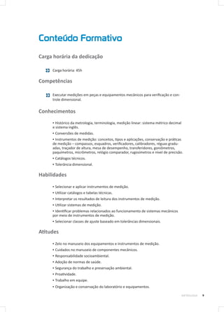 Conteúdo Formativo
9METROLOGIA
Carga horária da dedicação
Carga horária: 45h
Competências
Executar medições em peças e equipamentos mecânicos para verificação e con-
trole dimensional.
Conhecimentos
▪▪ Histórico da metrologia, terminologia, medição linear: sistema métrico decimal
e sistema inglês.
▪▪ Conversões de medidas.
▪▪ Instrumentos de medição: conceitos, tipos e aplicações, conservação e práticas
de medição – compassos, esquadros, verificadores, calibradores, réguas gradu-
adas, traçador de altura, mesa de desempenho, transferidores, goniômetros,
paquímetros, micrômetros, relógio comparador, rugosímetros e nível de precisão.
▪▪ Catálogos técnicos.
▪▪ Tolerância dimensional.
Habilidades
▪▪ Selecionar e aplicar instrumentos de medição.
▪▪ Utilizar catálogos e tabelas técnicas.
▪▪ Interpretar os resultados de leitura dos instrumentos de medição.
▪▪ Utilizar sistemas de medição.
▪▪ Identificar problemas relacionados ao funcionamento de sistemas mecânicos
por meio de instrumentos de medição.
▪▪ Selecionar classes de ajuste baseado em tolerâncias dimensionais.
Atitudes
▪▪ Zelo no manuseio dos equipamentos e instrumentos de medição.
▪▪ Cuidados no manuseio de componentes mecânicos.
▪▪ Responsabilidade socioambiental.
▪▪ Adoção de normas de saúde.
▪▪ Segurança do trabalho e preservação ambiental.
▪▪ Proatividade.
▪▪ Trabalho em equipe.
▪▪ Organização e conservação do laboratório e equipamentos.
 