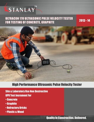 2013 - 14
Quality In Construction. Delivered.
Site & Laboratory Use Non Destructive
UPV Test Insrument For
• Concrete
• Graphite
• Refractory Bricks
• Plastic & Wood
High Performance Ultrasonic Pulse Velocity Tester
ULTRAC0N 170 ULTRASONIC PULSE VELOCITY TESTER
FOR TESTING OF CONCRETE, GRAPHITE
ULTRAC0N 170 ULTRASONIC PULSE VELOCITY TESTER
FOR TESTING OF CONCRETE, GRAPHITE
 