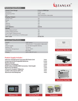 Reference Test Block
TM
2
Technical Specification :
Transit Time Range 0.1µs to 9999.9µs
Resolution 0.1µs
Energising Pulse 600V, 1200V
PRF 5Hz/10Hz/20Hz Selectable
Display Output :
Transit Time Yes
Power Yes
PRF Yes
Velocity Yes
Distance Yes
Unit Options : mm/in
Modes
Direct Measurement Yes
Indirect Measurement Yes
Crack Depth Measurement Yes
RF out (for connecting to Oscilloscope) Yes
Item Code ST-UC170
General Specifications :
weight 1065 grams
Size 105mm (H) X 172mm(W) X 68mm(D)
Power Supply 6 x AA Rechargeable Battery
Battery Life 10 Hours
Operating Temperature -20 to +50°C
Connector BNC/BNC
Display 320 x 240 TFT LCD
Product Supply Includes :
Ultracon 170 Ultrasonic Concrete UPV Tester Unit 1nos.
Integrated AA Rechargeable Batteries 6 nos.
Battery Charger 1 nos.
52kHz UT Transducers 2 nos.
RG58 Cable with BNC/BNC Connector, 1.8m length 2nos.
Reference Test Block 1 nos.
Ultrasonic Couplant 100grams 1nos.
Leather soft case for UPV unit 1nos.
Aluminum Hard Body Box 1nos.
Carrying PouchUltracon-170 Transducers
Battery Charger
Aluminum Hard Box
 