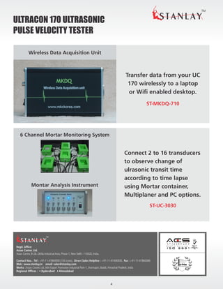 TM
ULTRAC0N 170 ULTRASONIC
PULSE VELOCITY TESTER
Regd. Office:
Asian Contec Ltd.
Asian Centre, B-28, Okhla Industrial Area, Phase-1, New Delhi -110020, India.
Contact Nos. : Tel : +91-11-41860000 (100 Lines), Direct Sales Helpline : +91-11-41406926, Fax : +91-11-41860066
Web : www.stanlay.in email: sales@stanlay.com
Works : Asian Contec Ltd. 44A Export Promotion Industrial Park-1, Jharmajari, Baddi, Himachal Pradesh, India
Regional Offices : • Hyderabad • Ahmadabad
TM
Most
Functional
Product
INTER BUILD INDIA
#
Transfer data from your UC
170 wirelessly to a laptop
or Wifi enabled desktop.
Wireless Data Acquisition Unit
Connect 2 to 16 transducers
to observe change of
ulrasonic transit time
according to time lapse
using Mortar container,
Multiplaner and PC options.
Montar Analysis Instrument
6 Channel Mortar Monitoring System
4
ST-MKDQ-710
ST-UC-3030
 