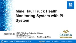 © Copyright 2017 OSIsoft, LLCUSERS CONFERENCE 2017 #OSIsoftUCosisoft@
Presented by
Mine Haul Truck Health
Monitoring System with PI
System
MBA. PMP. Eng. Alejandro S. Zappa
Reliability Engineer
Barrick Gold Corporation – Pueblo Viejo Mine
 