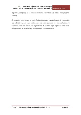 [UC_1_DESENVOLVIMENTO DE CONCEITOS PARA
  PROJECTOS DE ORGANIZAÇÃO DE EVENTOS_ REFLEXÃO] 6 de julho de 2009

inqueritos, comparações de edições anteriores e estruturas de análise para projectos
futuros).

Os conceitos base, tornam-se assim fundamentais para o entendimento do evento, dos
seus objectivos, dos seus limites, das suas consequências e a sua realização. É
necessário que um técnico de organização de eventos seja capaz de obter estes
conhecimentos de modo a obter sucesso na sua vida profissional.




TOE2 / DL-FAM / 2009_Sílvia Fernandes_n.º15                              Página 2
 